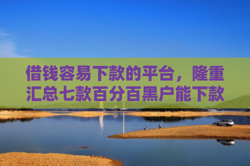 借钱容易下款的平台，隆重汇总七款百分百黑户能下款的平台
