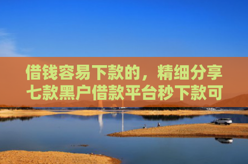 借钱容易下款的，精细分享七款黑户借款平台秒下款可靠吗知乎