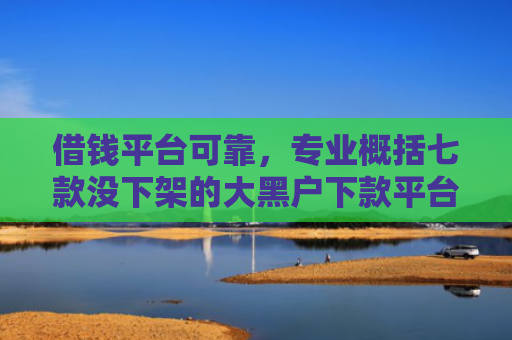 借钱平台可靠，专业概括七款没下架的大黑户下款平台