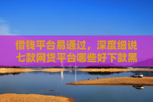 借钱平台易通过，深度细说七款网贷平台哪些好下款黑户可以借