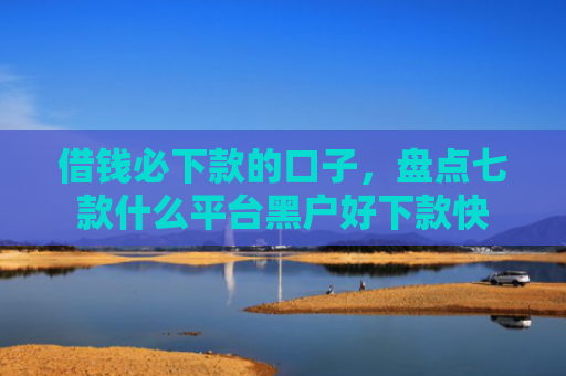 借钱必下款的口子，盘点七款什么平台黑户好下款快