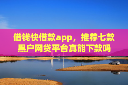 借钱快借款app，推荐七款黑户网贷平台真能下款吗