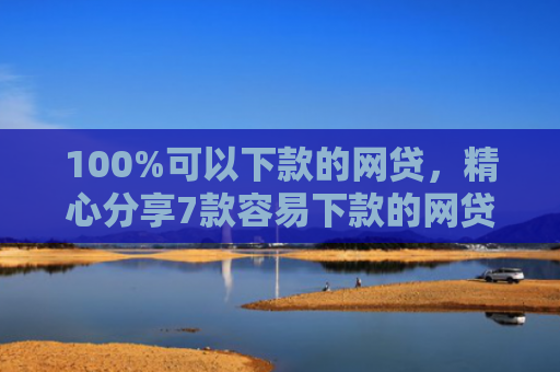 100%可以下款的网贷，精心分享7款容易下款的网贷口子