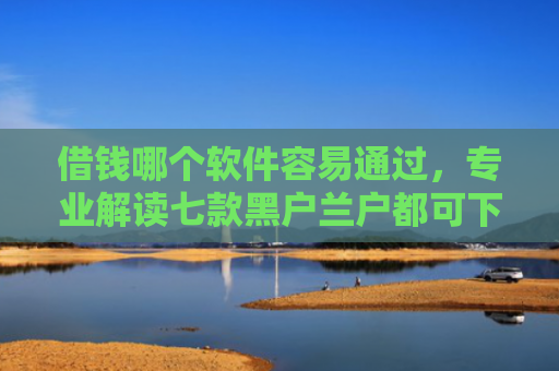 借钱哪个软件容易通过，专业解读七款黑户兰户都可下款的平台