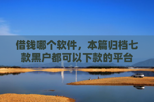 借钱哪个软件，本篇归档七款黑户都可以下款的平台