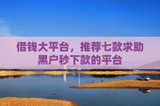 借钱大平台，推荐七款求助黑户秒下款的平台