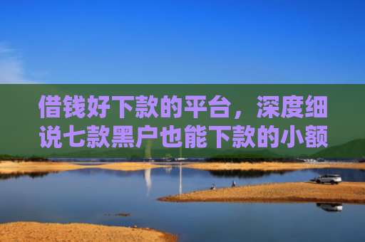 借钱好下款的平台，深度细说七款黑户也能下款的小额平台
