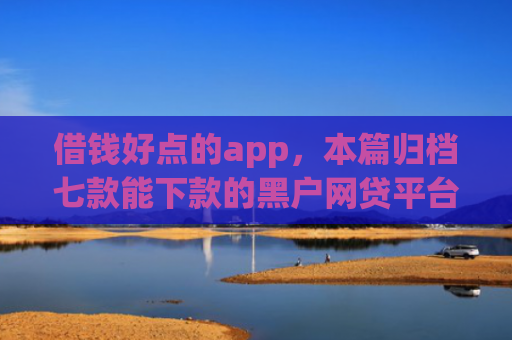 借钱好点的app，本篇归档七款能下款的黑户网贷平台