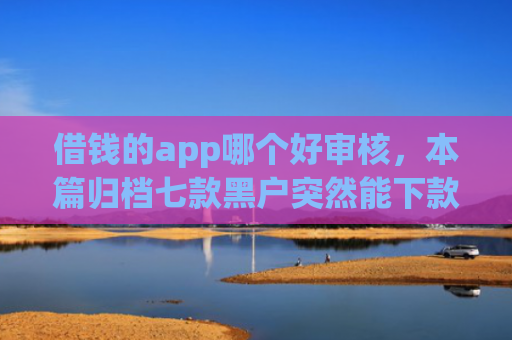 借钱的app哪个好审核，本篇归档七款黑户突然能下款的平台