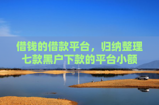 借钱的借款平台，归纳整理七款黑户下款的平台小额