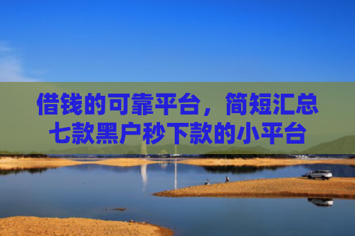 借钱的可靠平台，简短汇总七款黑户秒下款的小平台
