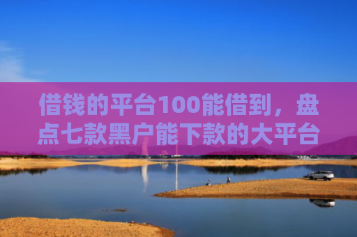 借钱的平台100能借到，盘点七款黑户能下款的大平台