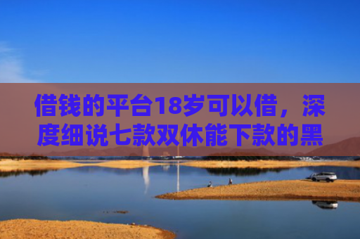 借钱的平台18岁可以借，深度细说七款双休能下款的黑户平台