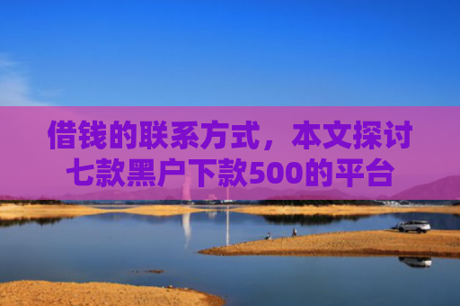 借钱的联系方式，本文探讨七款黑户下款500的平台