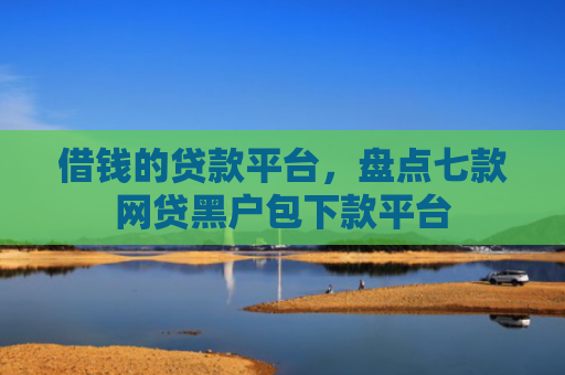 借钱的贷款平台，盘点七款网贷黑户包下款平台