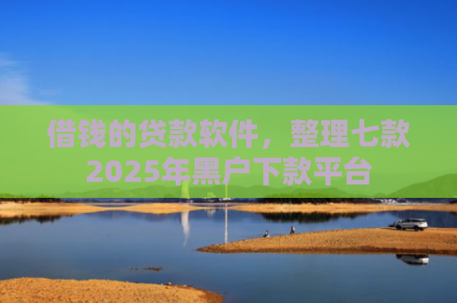 借钱的贷款软件，整理七款2025年黑户下款平台