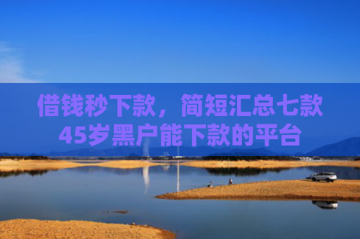 借钱秒下款，简短汇总七款45岁黑户能下款的平台
