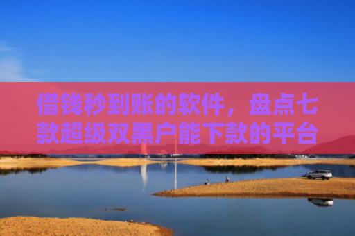 借钱秒到账的软件，盘点七款超级双黑户能下款的平台
