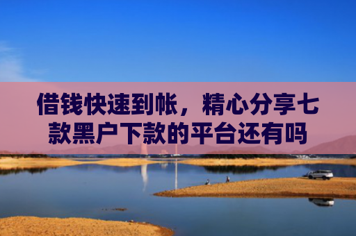 借钱快速到帐，精心分享七款黑户下款的平台还有吗
