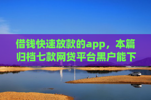 借钱快速放款的app，本篇归档七款网贷平台黑户能下款的