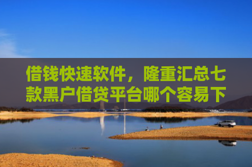 借钱快速软件，隆重汇总七款黑户借贷平台哪个容易下款呢