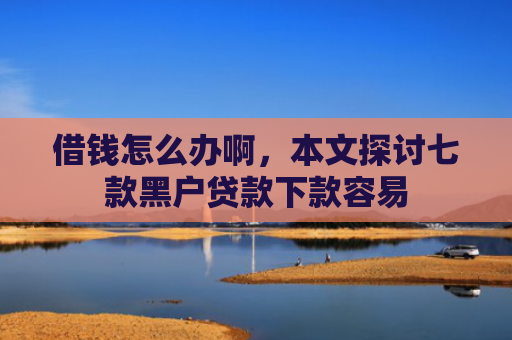 借钱怎么办啊，本文探讨七款黑户贷款下款容易