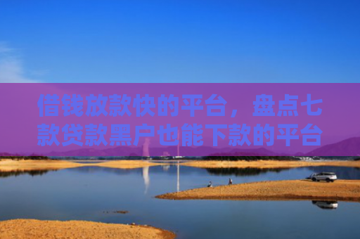 借钱放款快的平台，盘点七款贷款黑户也能下款的平台