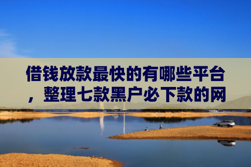 借钱放款最快的有哪些平台，整理七款黑户必下款的网贷平台