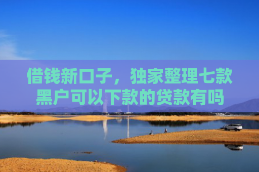 借钱新口子，独家整理七款黑户可以下款的贷款有吗