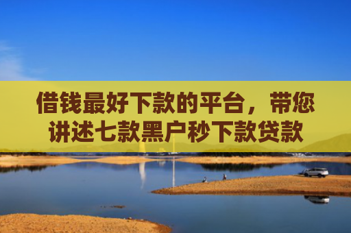 借钱最好下款的平台，带您讲述七款黑户秒下款贷款