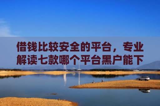 借钱比较安全的平台，专业解读七款哪个平台黑户能下款啊