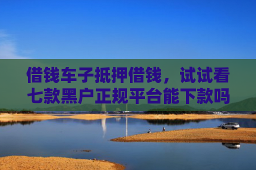 借钱车子抵押借钱，试试看七款黑户正规平台能下款吗