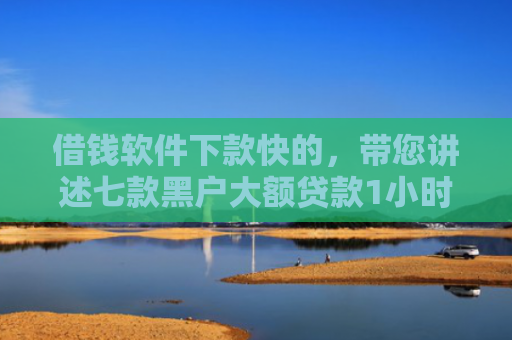 借钱软件下款快的，带您讲述七款黑户大额贷款1小时下款
