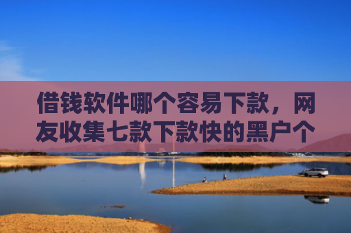 借钱软件哪个容易下款，网友收集七款下款快的黑户个人贷款