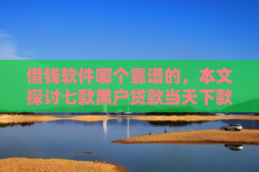 借钱软件哪个靠谱的，本文探讨七款黑户贷款当天下款