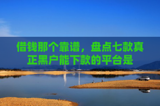 借钱那个靠谱，盘点七款真正黑户能下款的平台是