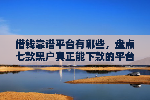 借钱靠谱平台有哪些，盘点七款黑户真正能下款的平台是