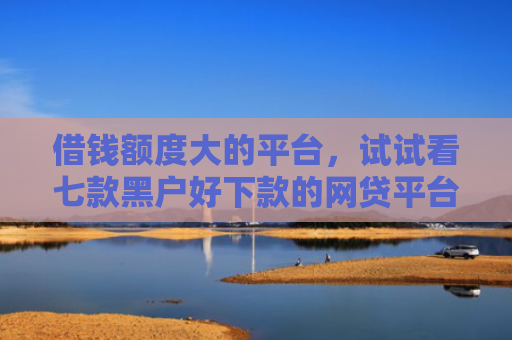 借钱额度大的平台，试试看七款黑户好下款的网贷平台