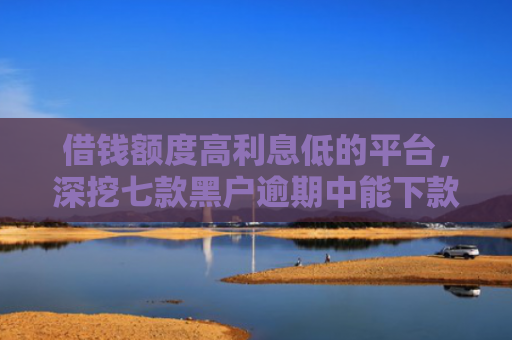 借钱额度高利息低的平台，深挖七款黑户逾期中能下款的平台