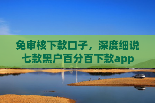 免审核下款口子，深度细说七款黑户百分百下款app