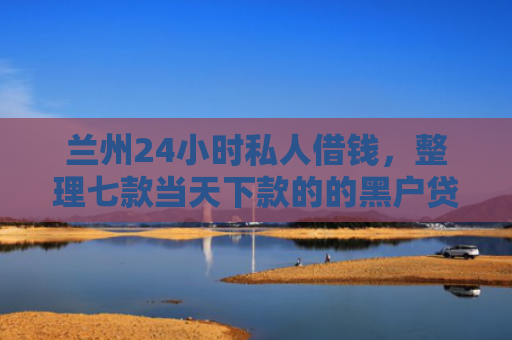 兰州24小时私人借钱，整理七款当天下款的的黑户贷款