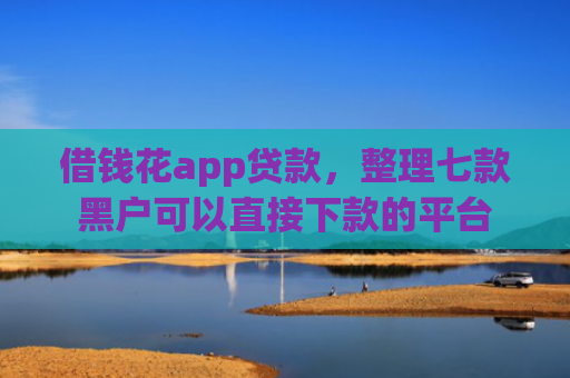 借钱花app贷款，整理七款黑户可以直接下款的平台