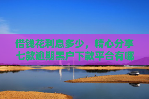 借钱花利息多少，精心分享七款逾期黑户下款平台有哪些