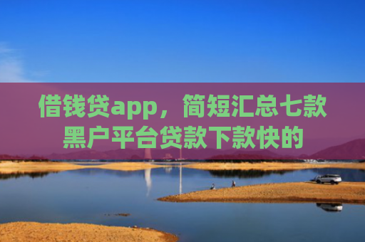 借钱贷app，简短汇总七款黑户平台贷款下款快的