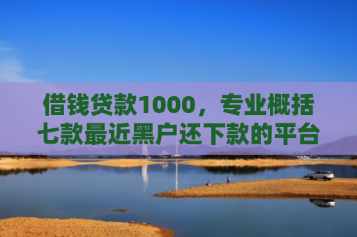 借钱贷款1000，专业概括七款最近黑户还下款的平台