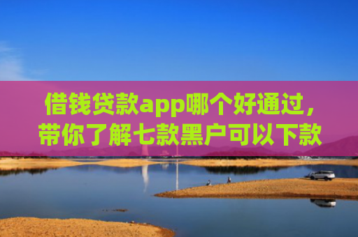 借钱贷款app哪个好通过，带你了解七款黑户可以下款的平台
