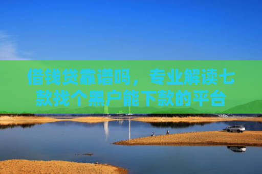 借钱贷靠谱吗，专业解读七款找个黑户能下款的平台