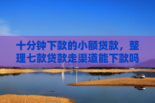 十分钟下款的小额贷款，整理七款贷款走渠道能下款吗征信