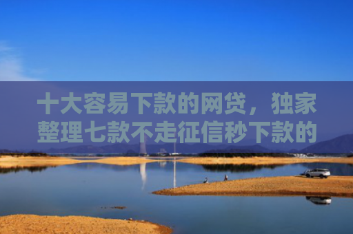 十大容易下款的网贷，独家整理七款不走征信秒下款的贷款