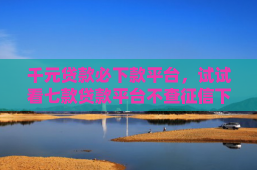 千元贷款必下款平台，试试看七款贷款平台不查征信下款快